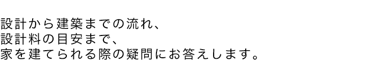 設計から建築までの流れ、 設計料の目安まで、 家を建てられる際の疑問にお答えします。